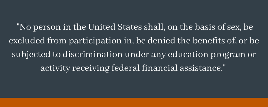  "No person in the United States shall, on the basis of sex, be excluded from participation in, be denied the benefits of, or be subjected to discrimination under any education program or activity receiving federal financial assistance." 